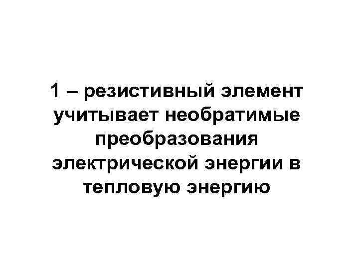 1 – резистивный элемент учитывает необратимые преобразования электрической энергии в тепловую энергию 