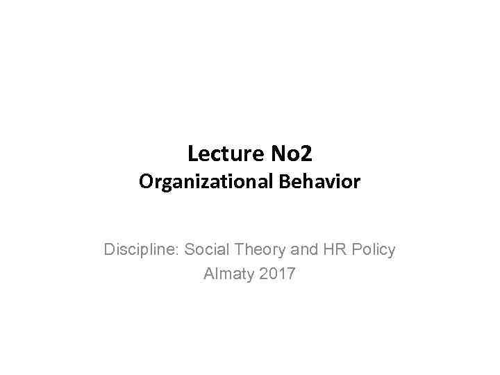 Lecture No 2 Organizational Behavior Discipline: Social Theory and HR Policy Almaty 2017 