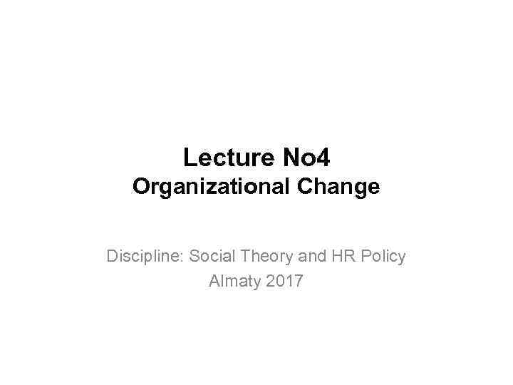 Lecture No 4 Organizational Change Discipline: Social Theory and HR Policy Almaty 2017 