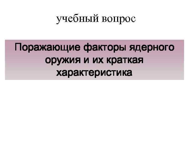учебный вопрос Поражающие факторы ядерного оружия и их краткая характеристика 