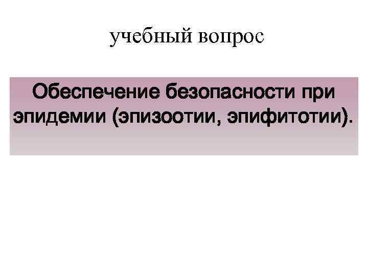 учебный вопрос Обеспечение безопасности при эпидемии (эпизоотии, эпифитотии). 