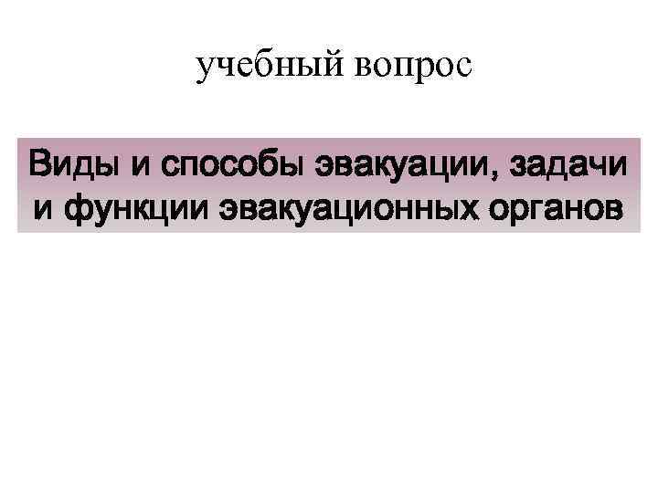 учебный вопрос Виды и способы эвакуации, задачи и функции эвакуационных органов 