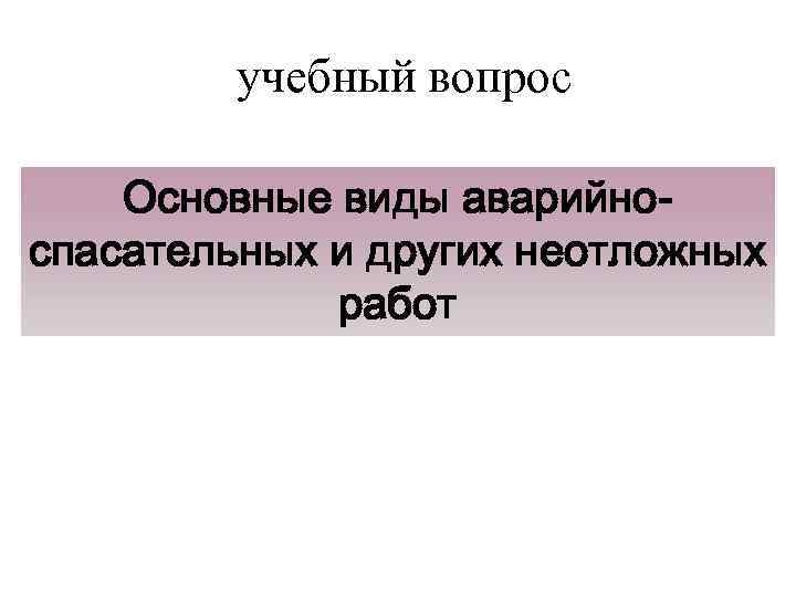 учебный вопрос Основные виды аварийноспасательных и других неотложных работ 