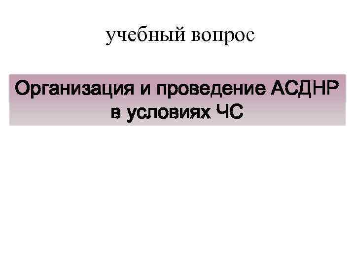 учебный вопрос Организация и проведение АСДНР в условиях ЧС 