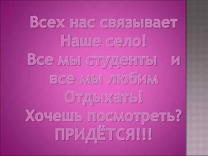 Всех нас связывает Наше село! Все мы студенты и все мы любим Отдыхать! Хочешь