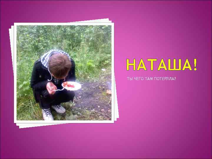НАТАША! ТЫ ЧЕГО ТАМ ПОТЕРЯЛА? 