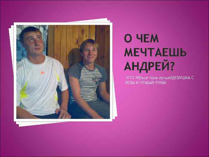 О ЧЕМ МЕЧТАЕШЬ АНДРЕЙ? -КТО ЖЕвсе-таки лучше? ДЕВУШКА С ЛЕВА И ПРАВАЯ РУКА? 