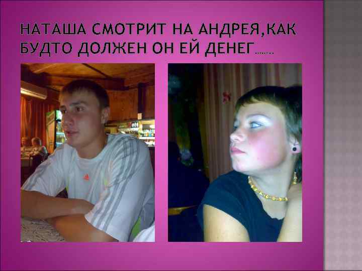 НАТАША СМОТРИТ НА АНДРЕЯ, КАК БУДТО ДОЛЖЕН ОН ЕЙ ДЕНЕГ……. . 