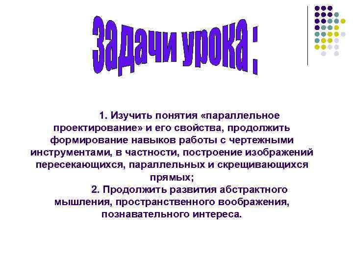 1. Изучить понятия «параллельное проектирование» и его свойства, продолжить формирование навыков работы с чертежными