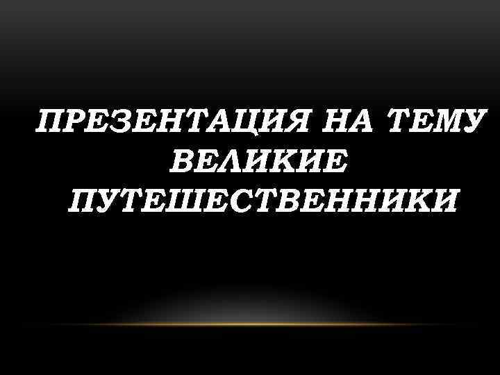 ПРЕЗЕНТАЦИЯ НА ТЕМУ : ВЕЛИКИЕ ПУТЕШЕСТВЕННИКИ 