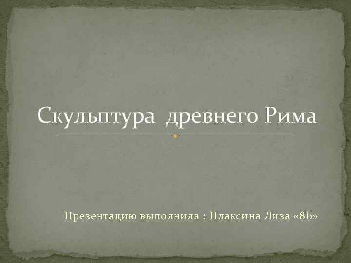 Скульптура древнего Рима Презентацию выполнила : Плаксина Лиза « 8 Б» 