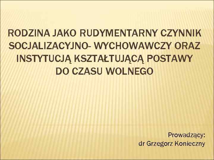 RODZINA JAKO RUDYMENTARNY CZYNNIK SOCJALIZACYJNO- WYCHOWAWCZY ORAZ INSTYTUCJĄ KSZTAŁTUJĄCĄ POSTAWY DO CZASU WOLNEGO Prowadzący: