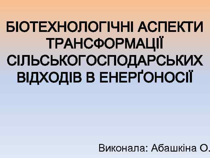 БІОТЕХНОЛОГІЧНІ АСПЕКТИ ТРАНСФОРМАЦІЇ СІЛЬСЬКОГОСПОДАРСЬКИХ ВІДХОДІВ В ЕНЕРҐОНОСІЇ Виконала: Абашкіна О. 