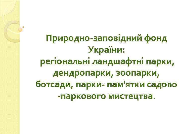 Природно-заповідний фонд України: регіональні ландшафтні парки, дендропарки, зоопарки, ботсади, парки- пам'ятки садово -паркового мистецтва.