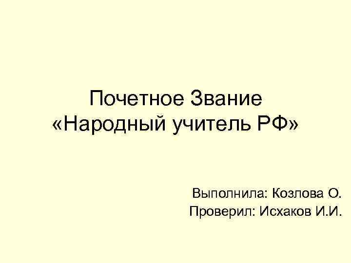 Почетное Звание «Народный учитель РФ» Выполнила: Козлова О. Проверил: Исхаков И. И. 
