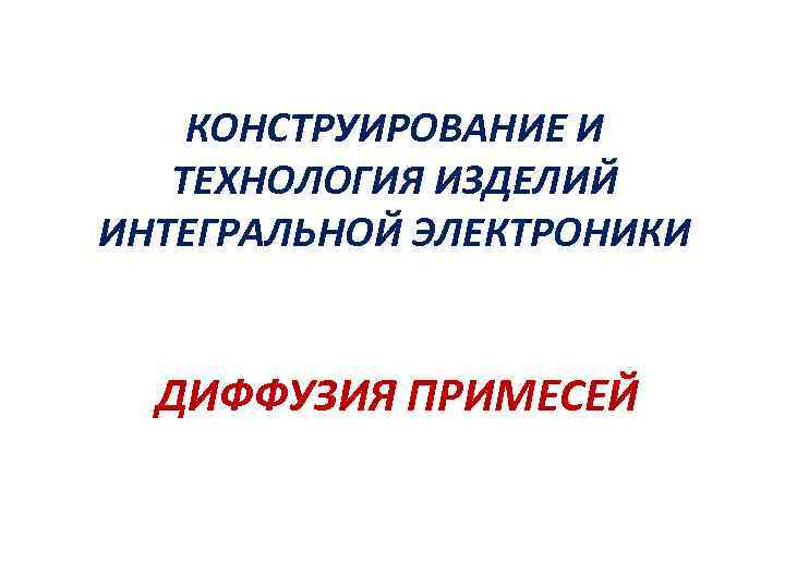 КОНСТРУИРОВАНИЕ И ТЕХНОЛОГИЯ ИЗДЕЛИЙ ИНТЕГРАЛЬНОЙ ЭЛЕКТРОНИКИ ДИФФУЗИЯ ПРИМЕСЕЙ 