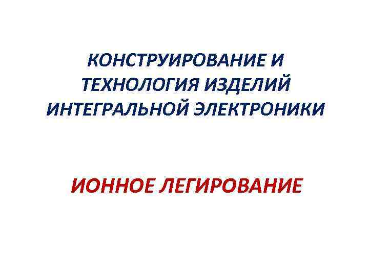 КОНСТРУИРОВАНИЕ И ТЕХНОЛОГИЯ ИЗДЕЛИЙ ИНТЕГРАЛЬНОЙ ЭЛЕКТРОНИКИ ИОННОЕ ЛЕГИРОВАНИЕ 