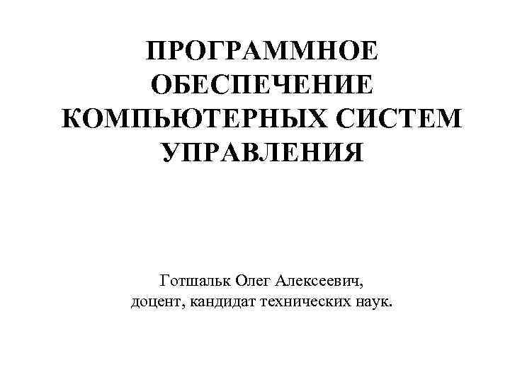 ПРОГРАММНОЕ ОБЕСПЕЧЕНИЕ КОМПЬЮТЕРНЫХ СИСТЕМ УПРАВЛЕНИЯ Готшальк Олег Алексеевич, доцент, кандидат технических наук. 