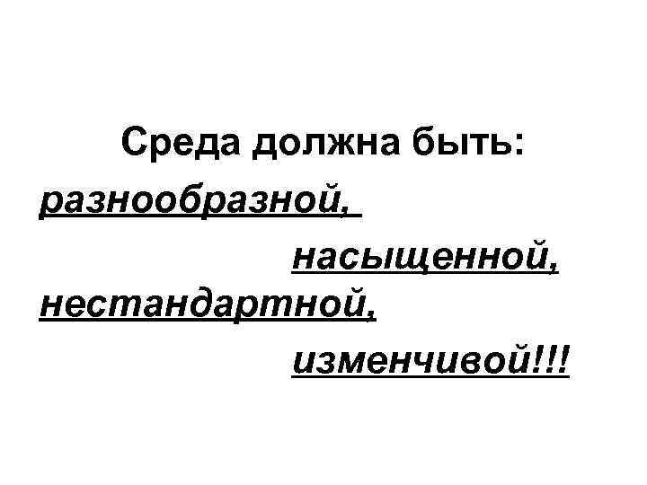 Среда должна быть: разнообразной, насыщенной, нестандартной, изменчивой!!! 