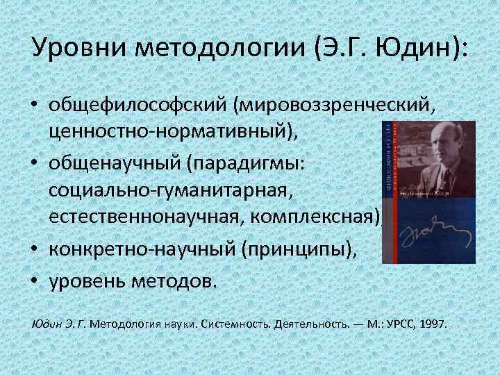 Уровни методологии (Э. Г. Юдин): • общефилософский (мировоззренческий, ценностно-нормативный), • общенаучный (парадигмы: социально-гуманитарная, естественнонаучная,