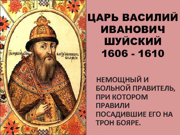 ЦАРЬ ВАСИЛИЙ ИВАНОВИЧ ШУЙСКИЙ 1606 - 1610 НЕМОЩНЫЙ И БОЛЬНОЙ ПРАВИТЕЛЬ, ПРИ КОТОРОМ ПРАВИЛИ