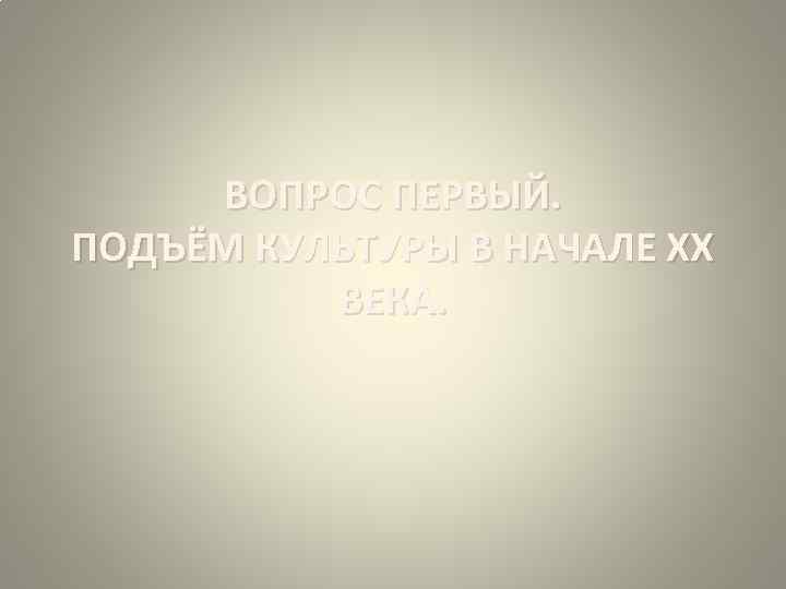ВОПРОС ПЕРВЫЙ. ПОДЪЁМ КУЛЬТУРЫ В НАЧАЛЕ ХХ ВЕКА. 