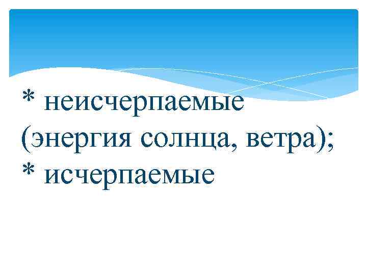 * неисчерпаемые (энергия солнца, ветра); * исчерпаемые 