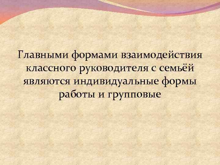 Главными формами взаимодействия классного руководителя с семьёй являются индивидуальные формы работы и групповые 