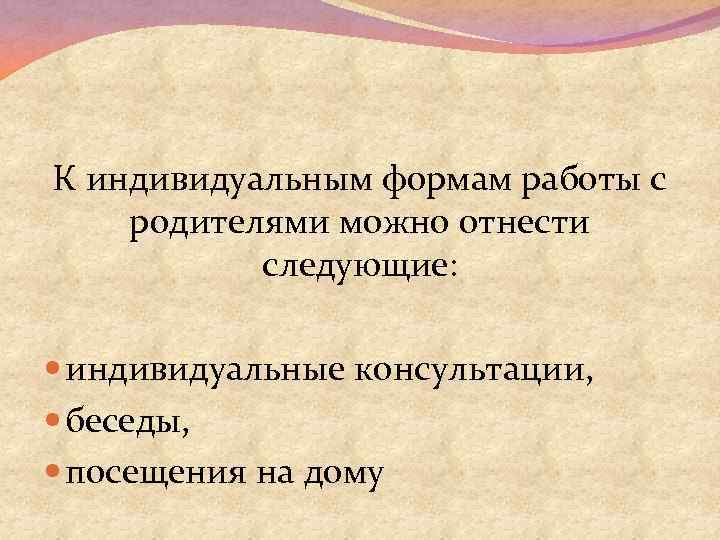 К индивидуальным формам работы с родителями можно отнести следующие: индивидуальные консультации, беседы, посещения на