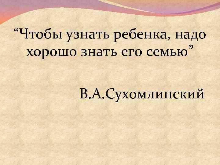 “Чтобы узнать ребенка, надо хорошо знать его семью” В. А. Сухомлинский 