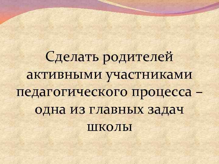Сделать родителей активными участниками педагогического процесса – одна из главных задач школы 