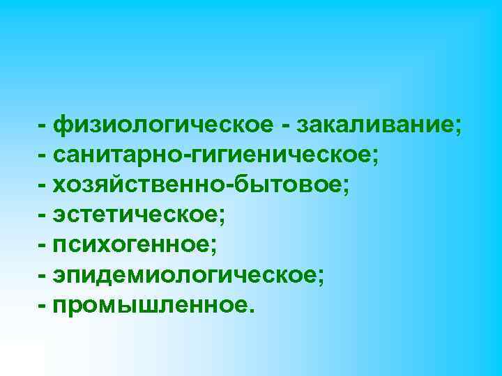 - физиологическое - закаливание; - санитарно-гигиеническое; - хозяйственно-бытовое; - эстетическое; - психогенное; - эпидемиологическое;