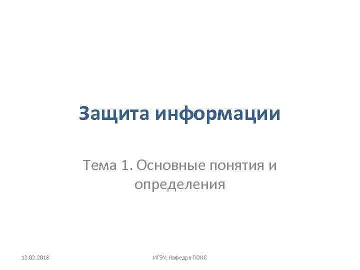 Защита информации Тема 1. Основные понятия и определения 12. 02. 2018 ИГЭУ. Кафедра ПОКС