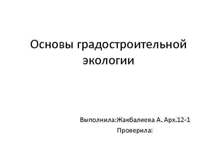Основы градостроительной экологии Выполнила: Жакбалиева А. Арх. 12 -1 Проверила: 