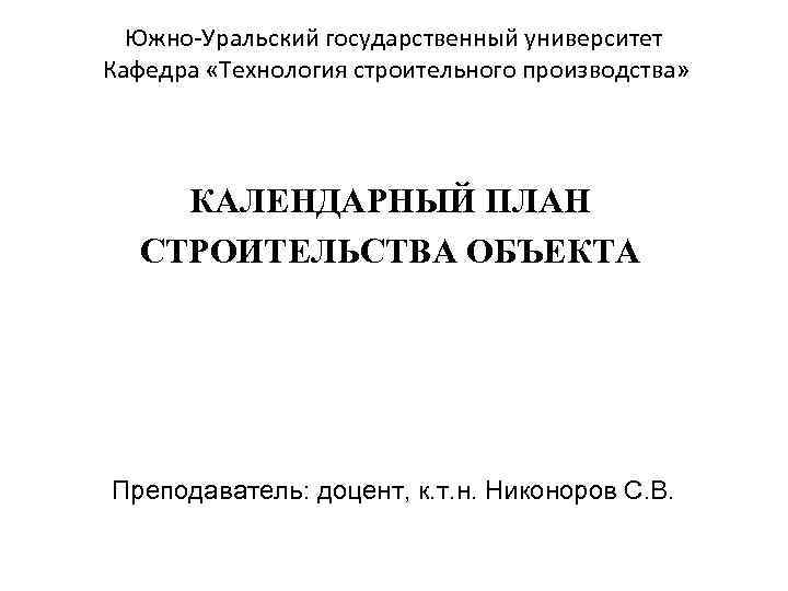 Южно-Уральский государственный университет Кафедра «Технология строительного производства» КАЛЕНДАРНЫЙ ПЛАН СТРОИТЕЛЬСТВА ОБЪЕКТА Преподаватель: доцент, к.