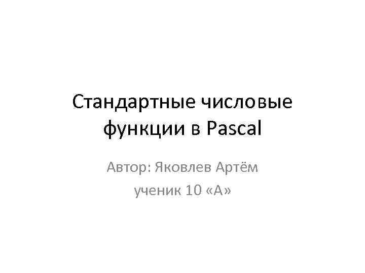 Стандартные числовые функции в Pascal Автор: Яковлев Артём ученик 10 «А» 