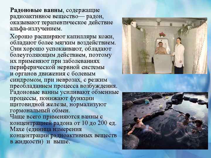 Радоновые ванны, содержащие радиоактивное вещество— радон, оказывают терапевтическое действие альфа-излучением. Хорошо расширяют капилляры кожи,