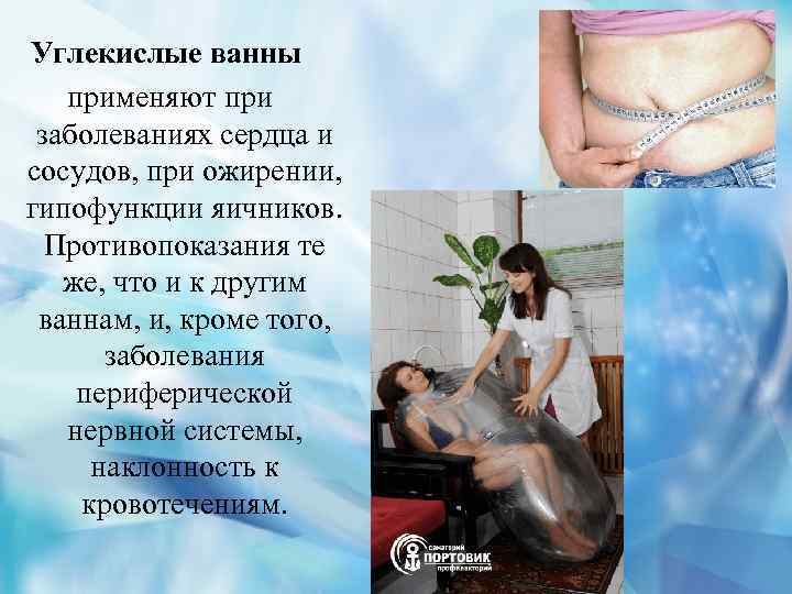 Углекислые ванны применяют при заболеваниях сердца и сосудов, при ожирении, гипофункции яичников. Противопоказания те