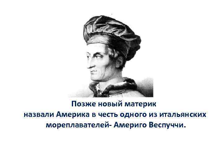 Позже новый материк назвали Америка в честь одного из итальянских мореплавателей- Америго Веспуччи. 