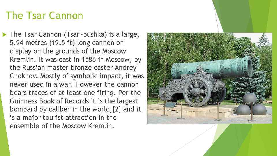 The Tsar Cannon (Tsar'-pushka) is a large, 5. 94 metres (19. 5 ft) long