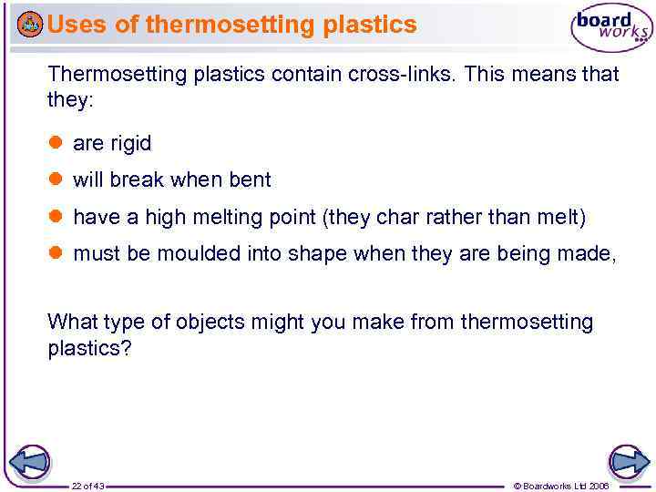 Uses of thermosetting plastics Thermosetting plastics contain cross-links. This means that they: are rigid