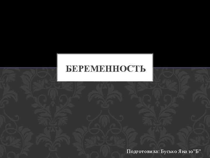 БЕРЕМЕННОСТЬ Подготовила: Бусько Яна 10”Б” 
