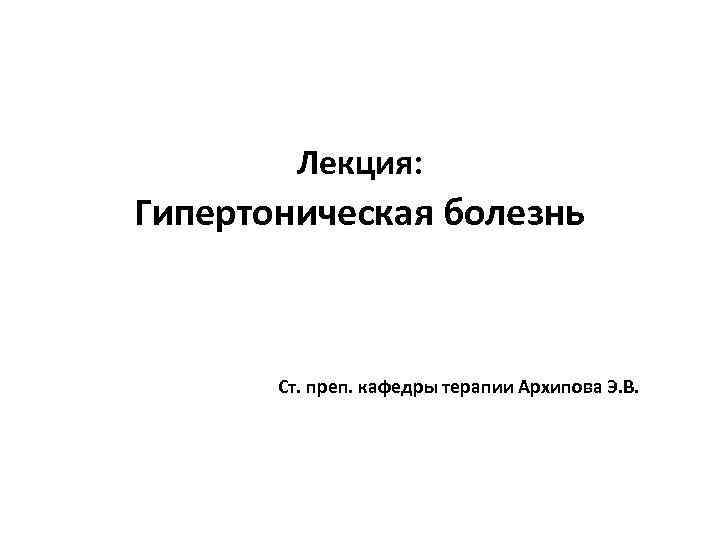 Лекция: Гипертоническая болезнь Ст. преп. кафедры терапии Архипова Э. В. 