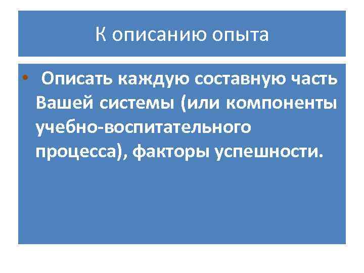 К описанию опыта • Описать каждую составную часть Вашей системы (или компоненты учебно-воспитательного процесса),