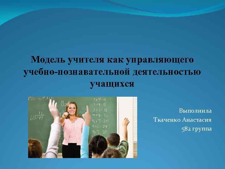 Модель учителя как управляющего учебно-познавательной деятельностью учащихся Выполнила Ткаченко Анастасия 582 группа 