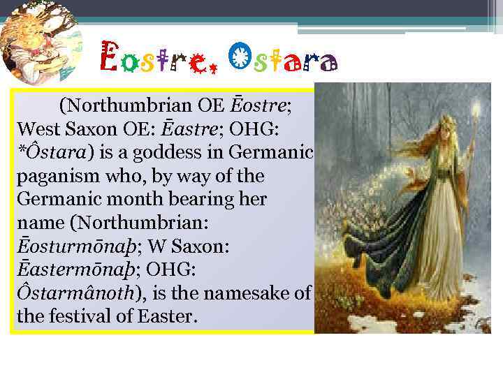 Eostre, Ostara (Northumbrian OE Ēostre; West Saxon OE: Ēastre; OHG: *Ôstara) is a goddess