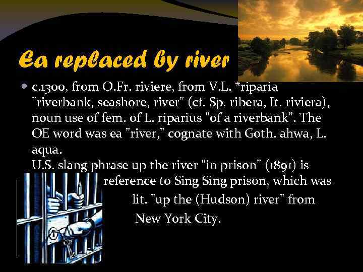 Ea replaced by river c. 1300, from O. Fr. riviere, from V. L. *riparia