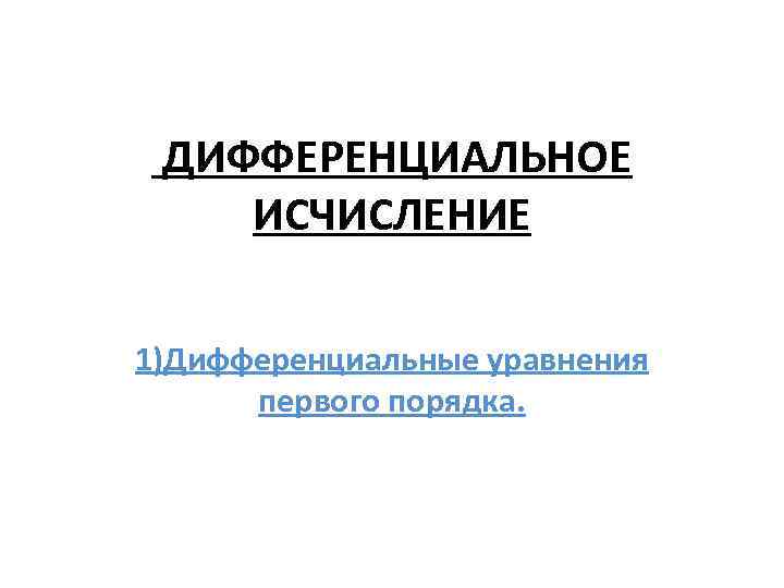 ДИФФЕРЕНЦИАЛЬНОЕ ИСЧИСЛЕНИЕ 1)Дифференциальные уравнения первого порядка. 