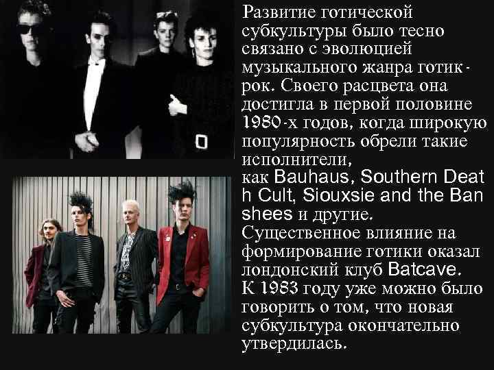 Развитие готической субкультуры было тесно связано с эволюцией музыкального жанра готикрок. Своего расцвета она