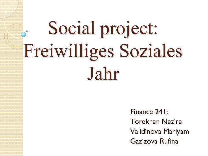 Social project: Freiwilliges Soziales Jahr Finance 241: Torekhan Nazira Validinova Mariyam Gazizova Rufina 